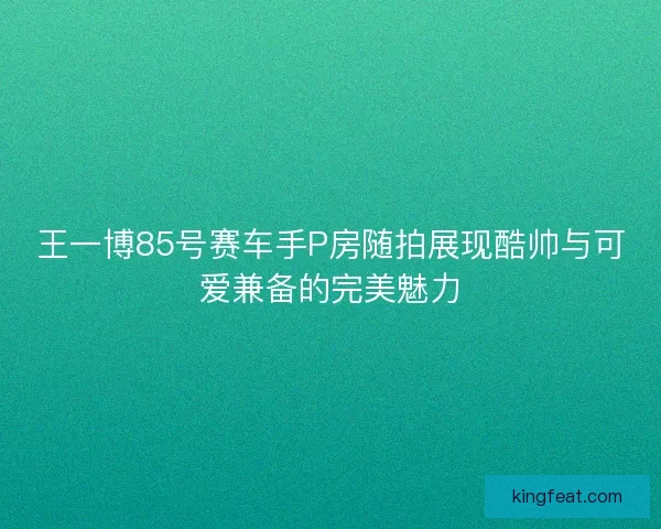 王一博85号赛车手P房随拍展现酷帅与可爱兼备的完美魅力