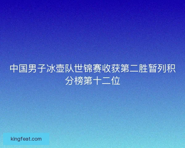 中国男子冰壶队世锦赛收获第二胜暂列积分榜第十二位