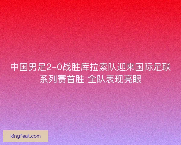 中国男足2-0战胜库拉索队迎来国际足联系列赛首胜 全队表现亮眼