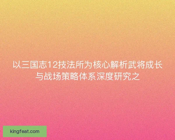 以三国志12技法所为核心解析武将成长与战场策略体系深度研究之