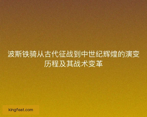 波斯铁骑从古代征战到中世纪辉煌的演变历程及其战术变革