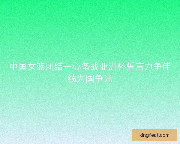 中国女篮团结一心备战亚洲杯誓言力争佳绩为国争光