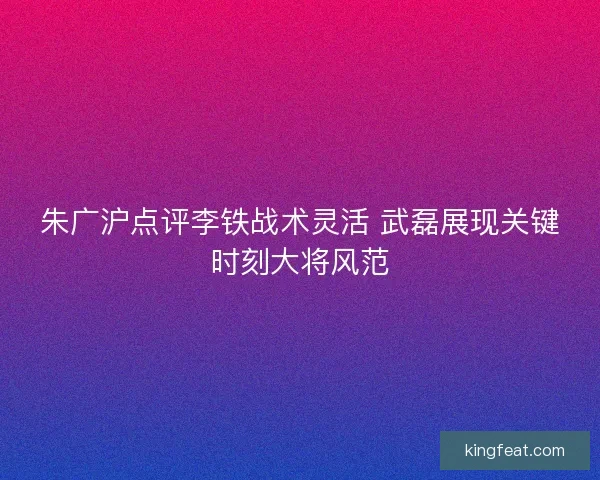 朱广沪点评李铁战术灵活 武磊展现关键时刻大将风范