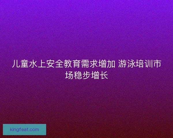 儿童水上安全教育需求增加 游泳培训市场稳步增长